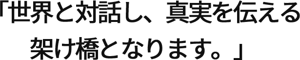 「世界と対話し、真実を伝える架け橋となります。」